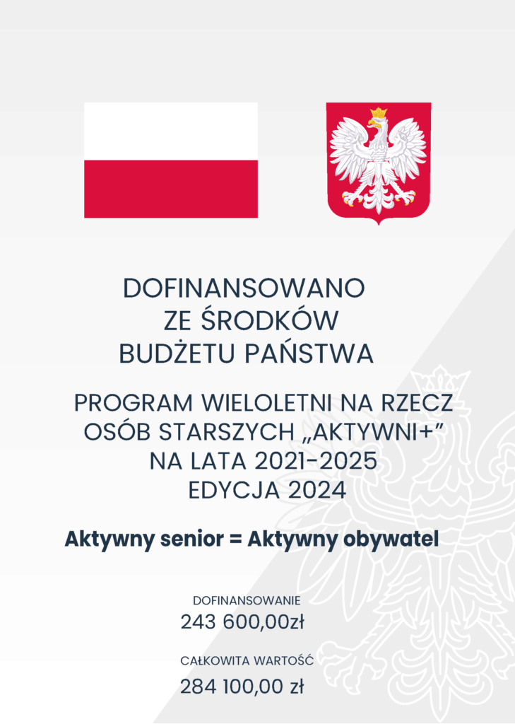 Plakat informacyjny o dofinansowaniu: DOFINANSOWANO
ZE ŚRODKÓW
BUDŻETU PAŃSTWA
PROGRAM WIELOLETNI NA RZECZ
OSÓB STARSZYCH ,,AKTYWNI+”
NA LATA 2021-2025
EDYCJA 2024
Aktywny senior = Aktywny obywatel
DOFINANSOWANIE
243 600,00zł
CAŁKOWITA WARTOŚĆ
284 100,00 zł